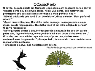 O pavão, de roda aberta em forma de leque, dizia com desprezo para o corvo: “ Repare como sou belo! Que cauda, hein? Que cores, que maravilhosa plumagem! Sou das aves a mais formosa, a mais perfeita, não?” “ Não há dúvida de que você é um belo bicho”, disse o corvo. “Mas, perfeito? Alto lá!” “ Quem quer criticar-me! Um bicho preto, capenga, desengraçado e, além disso, ave de mau agouro... Que falha você vê em mim, ó tição de penas?” O corvo respondeu: “ Noto que para abater o orgulho dos pavões a natureza lhe deu um par de patas que, faça-me o favor, envergonharia até a um pobre diabo como eu...” O pavão, que nunca tinha reparado nos próprios pés, abaixou-se e contemplou-os longamente. E, desapontado, foi andando o seu caminho sem replicar coisa nenhuma. Tinha razão o corvo: não há beleza sem defeito. Fábula de Esopo recontada por Monteiro Lobato O Corvo e o Pavão 