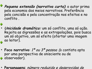 Pequena extensão (narrativa curta) : o autor prima pela economia dos meios narrativos. Preferência pela concisão e pela concentração nos efeitos e no conflito .  Unicidade dramática:  um só conflito, uma só ação. Rejeita as digressões e as extrapolações, pois busca um só objetivo, um só efeito (ofertar uma imagem ao leitor).  Foco narrativo :  1ª ou 3ª pessoa   ( o contista opta por uma perspectiva de onisciente ou de observador).  Personagens :  número reduzido e desprovidas de complexidade ,  pois a ênfase é colocada em suas ações e não em seu caráter. 