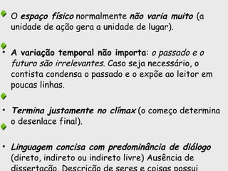 O  espaço físico  normalmente  não varia muito  (a unidade de ação gera a unidade de lugar).  A variação temporal não importa :  o passado e o futuro são irrelevantes . Caso seja necessário, o contista condensa o passado e o expõe ao leitor em poucas linhas.  Termina justamente no clímax  (o começo determina o desenlace final). Linguagem concisa com predominância de diálogo  (direto, indireto ou indireto livre) Ausência de dissertação. Descrição de seres e coisas possui caráter secundário. 