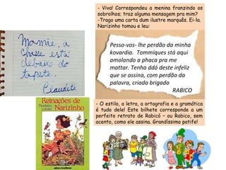 - Viva! Correspondeu a menina franzindo os sobrolhos; traz alguma mensagem pra mim? -Trago uma carta dum ilustre marquês. Ei-la. Narizinho tomou e leu: - O estilo, a letra, a ortografia e a gramática é tudo dele! Este bilhete corresponde a um perfeito retrato de Rabicó – ou Rabico, sem acento, como ele assina. Grandíssimo patife! Pesso-vos- lhe perdão da minha kovardia.  Tommíques stá aqui amolando a phaca pra me mattar. Tenha ddó deste infeliz que se assina, com perdão da palavra, criado brigado RABICO 