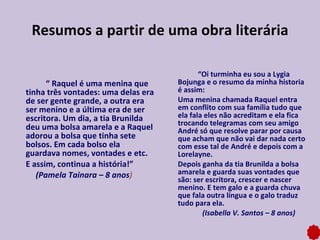 “  Raquel é uma menina que tinha três vontades: uma delas era de ser gente grande, a outra era ser menino e a última era de ser escritora. Um dia, a tia Brunilda deu uma bolsa amarela e a Raquel adorou a bolsa que tinha sete bolsos. Em cada bolso ela guardava nomes, vontades e etc.  E assim, continua a história!”  (Pamela Tainara – 8 anos ) “ Oi turminha eu sou a Lygia Bojunga e o resumo da minha historia é assim:  Uma menina chamada Raquel entra em conflito com sua família tudo que ela fala eles não acreditam e ela fica trocando telegramas com seu amigo André só que resolve parar por causa que acham que não vai dar nada certo com esse tal de André e depois com a Lorelayne.  Depois ganha da tia Brunilda a bolsa amarela e guarda suas vontades que são: ser escritora, crescer e nascer menino. E tem galo e a guarda chuva que fala outra língua e o galo traduz tudo para ela.  (Isabella V. Santos – 8 anos) Resumos a partir de uma obra literária 