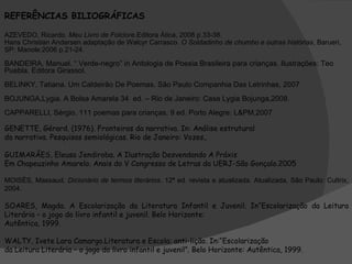 REFERÊNCIAS BILIOGRÁFICAS AZEVEDO, Ricardo.  Meu Livro de Folclore .Editora Ática, 2008 p.33-38.  Hans Christian Andersen adaptação de Walcyr Carrasco.  O Soldadinho de chumbo e outras histórias , Barueri, SP: Manole:2006 p.21-24. BANDEIRA, Manuel. “ Verde-negro” in Antologia de Poesia Brasileira para crianças. Ilustrações: Teo Puebla. Editora Girassol.  BELINKY, Tatiana. Um Caldeirão De Poemas. São Paulo Companhia Das Letrinhas, 2007  BOJUNGA,Lygia. A Bolsa Amarela 34  ed. – Rio de Janeiro: Casa Lygia Bojunga,2008.   CAPPARELLI, Sérgio. 111 poemas para crianças. 9 ed. Porto Alegre: L&PM,2007  GENETTE, Gérard. (1976). Fronteiras da narrativa. In: Análise estrutural da narrativa. Pesquisas semiológicas. Rio de Janeiro: Vozes,. GUIMARÃES, Eleusa Jendiroba. A Ilustração Desvendando A Práxis Em Chapeuzinho Amarelo. Anais do V Congresso de Letras da UERJ-São Gonçalo.2005 MOISÉS, Massaud.  Dicionário de termos literários . 12ª ed. revista e atualizada. Atualizada, São Paulo: Cultrix, 2004. SOARES, Magda. A Escolarização da Literatura Infantil e Juvenil. In“Escolarização da Leitura Literária – o jogo do livro infantil e juvenil. Belo Horizonte: Autêntica, 1999. WALTY, Ivete Lara Camargo.Literatura e Escola: anti-lição. In:“Escolarização da Leitura Literária – o jogo do livro infantil e juvenil”. Belo Horizonte: Autêntica, 1999. 