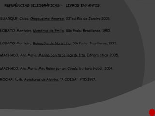 LOBATO, Monteiro.  Memórias de Emília . São Paulo: Brasiliense, 1950.  MACHADO, Ana Maria.  Menina bonita do laço de fita . Editora ática, 2005. ROCHA, Ruth.  Aventuras de Alvinho.  “A COISA”  FTD,1997. BUARQUE, Chico.  Chapeuzinho Amarelo , 22°ed. Rio de Janeiro,2008. REFERÊNCIAS BILIOGRÁFICAS -  LIVROS INFANTIS: MACHADO, Ana Maria.  Meu Reino por um Cavalo . Editora Global, 2004. LOBATO, Monteiro.  Reinações de Narizinho . São Paulo: Brasiliense, 1993.  