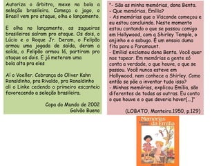 Autoriza o árbitro, mexe na bola a seleção brasileira. Começa o jogo, o Brasil vem pro ataque, olha o lançamento.  E olha no lançamento, os zagueiros brasileiros saíram pro ataque. Os dois, o Lúcio e o Roque Jr. Deram, o Felipão armou uma jogada de saída, deram a saída, o Felipão armou lá, partiram pro ataque os dois. E já meteram uma bola alta pra eles Aí o Voeller. Cobrança do Oliver Kahn Ronaldinho, pra Rivaldo, pra Ronaldinho ali o Linke cedendo o primeiro escanteio favorecendo a seleção brasileira. Copa do Mundo de 2002 Galvão Bueno "- São as minha memórias, dona Benta. - Que memórias, Emília? - As memórias que o Visconde começou e eu estou concluindo. Neste momento estou contando o que se passou comigo em Hollywood, com a Shirley Temple, o anjinho e o sabugo. É um ensaio duma fita para a Paramount. - Emília! exclamou dona Benta. Você quer nos tapear. Em memórias a gente só conta a verdade, o que houve, o que se passou. Você nunca esteve em Hollywood, nem conhece a Shirley. Como então se põe a inventar tudo isso? - Minhas memórias, explicou Emília, são diferentes de todas as outras. Eu conto o que houve e o que deveria haver[...]"                                                                           (LOBATO, Monteiro.1950, p.129) 