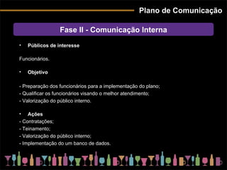 Plano de Comunicação Públicos de interesse Funcionários. Objetivo - Preparação dos funcionários para a implementação do plano; - Qualificar os funcionários visando o melhor atendimento; - Valorização do público interno. Ações - Contratações; - Teinamento; - Valorização do público interno; - Implementação do um banco de dados. Fase II - Comunicação Interna 