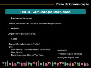 Plano de Comunicação Públicos de interesse Clientes, consumidores, parceiros e imprensa especializada. Objetivo Lançar o novo Espelunca Chic. Ações - Teaser: (E-mail marketing, Twitter) - Site: Lançamento: “Grande Batizado com Chope”; Guardanapo; Canal Espelunca Chic no You Tube. Fase III - Comunicação Institucional - Aplicativo Propaganda para parceiros Propagandas para PDV. 