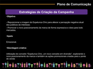 Plano de Comunicação Estratégias de Criação da Campanha Objetivo - Reposicionar a imagem do Espelunca Chic para alterar a percepção negativa atual dos públicos de interesse;  - Promover o novo posicionamento da marca de forma expressiva e clara para todo mercados. Apelo Emocional. Abordagem criativa Utilização do conceito “Espelunca Chic, um novo conceito em diversão”, explorando o novo posicionamento da marca e também as ações promocionais criadas para o ponto de venda 