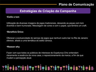 Plano de Comunicação Estratégias de Criação da Campanha Estilo e tom Utilização de diversas imagens de jogos tradicionais, deixando as peças com tom divertido e bem humorado. Mesclagem de cores e com o papel, que lembra um craft. Benefício Único Oferecer a exclusividade do serviço de jogos que nenhum outro bar no Rio de Janeiro oferece, aliado a uma temática do estilo carioca.  Reason why Fazer com que todos os públicos de interesse do Espelunca Chic entendam claramente a essência da nova casa, o reposicionamento da marca, a fim de que mudem a percepção atual.   