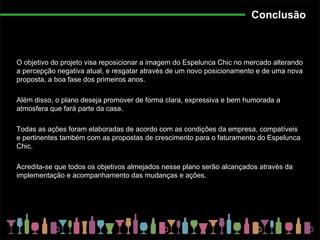 Conclusão O objetivo do projeto visa reposicionar a imagem do Espelunca Chic no mercado alterando a percepção negativa atual, e resgatar através de um novo posicionamento e de uma nova proposta, a boa fase dos primeiros anos. Além disso, o plano deseja promover de forma clara, expressiva e bem humorada a atmosfera que fará parte da casa. Todas as ações foram elaboradas de acordo com as condições da empresa, compatíveis e pertinentes também com as propostas de crescimento para o faturamento do Espelunca Chic. Acredita-se que todos os objetivos almejados nesse plano serão alcançados através da implementação e acompanhamento das mudanças e ações. 