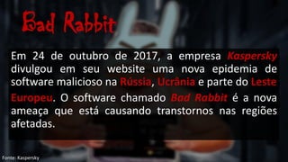 Bad Rabbit
Em 24 de outubro de 2017, a empresa Kaspersky
divulgou em seu website uma nova epidemia de
software malicioso na Rússia, Ucrânia e parte do Leste
Europeu. O software chamado Bad Rabbit é a nova
ameaça que está causando transtornos nas regiões
afetadas.
Fonte: Kaspersky
 