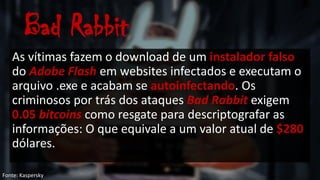 Bad Rabbit
As vítimas fazem o download de um instalador falso
do Adobe Flash em websites infectados e executam o
arquivo .exe e acabam se autoinfectando. Os
criminosos por trás dos ataques Bad Rabbit exigem
0.05 bitcoins como resgate para descriptografar as
informações: O que equivale a um valor atual de $280
dólares.
Fonte: Kaspersky
 