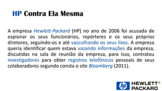 HP Contra Ela Mesma
A empresa Hewlett-Packard (HP) no ano de 2006 foi acusada de
espionar os seus funcionários, repórteres e os seus próprios
diretores, seguindo-os e até vasculhando os seus lixos. A empresa
queria identificar quem estava vazando informações da empresa,
discutidas na sala de reunião da empresa, para isso, contratou
investigadores para obter registros telefônicos pessoais de seus
colaboradores segundo consta o site Bloomberg (2011).
 