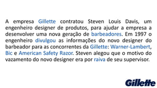 A empresa Gillette contratou Steven Louis Davis, um
engenheiro designer de produtos, para ajudar a empresa a
desenvolver uma nova geração de barbeadores. Em 1997 o
engenheiro divulgou as informações do novo designer do
barbeador para as concorrentes da Gillette: Warner-Lambert,
Bic e American Safety Razor. Steven alegou que o motivo do
vazamento do novo designer era por raiva de seu supervisor.
 