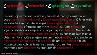 Embora sejam termos parecidos, há uma diferença considerável
entre Espionagem Industrial e Espionagem Corporativa. O fator mais
importante à se considerar é que Espionagem Industrial é
exclusivamente efetuado por meios ilegais, causando danos de
alguma relevância à empresa ou organização subtraída. No caso da
Espionagem Corporativa, pode ser legal, se os meios utilizados para
obter as informações estejam em perímetros legais. Um exemplo de
Espionagem Corporativa é a inserção de um funcionário em um
workshop para coletar folders e demais documentos disponibilizados
em stands para conhecer os produtos do concorrente.
Espionagem Industrial x Espionagem Corporativa
Fonte: Bellies & Babies
 