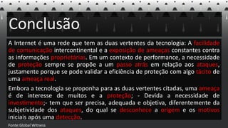 Conclusão
A Internet é uma rede que tem as duas vertentes da tecnologia: A facilidade
de comunicação intercontinental e a exposição de ameaças constantes contra
as informações proprietárias. Em um contexto de performance, a necessidade
de proteção sempre se propõe a um passo atrás em relação aos ataques,
justamente porque se pode validar a eficiência de proteção com algo tácito de
uma ameaça real.
Embora a tecnologia se proponha para as duas vertentes citadas, uma ameaça
é de interesse de muitos e a proteção; - Devida a necessidade de
investimento;- tem que ser precisa, adequada e objetiva, diferentemente da
subjetividade dos ataques, do qual se desconhece a origem e os motivos
iniciais após uma detecção.
Fonte:Global Witness
 