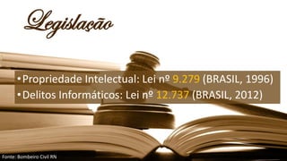 Legislação
•Propriedade Intelectual: Lei nº 9.279 (BRASIL, 1996)
•Delitos Informáticos: Lei nº 12.737 (BRASIL, 2012)
Fonte: Bombeiro Civil RN
 