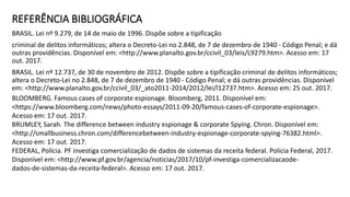 REFERÊNCIA BIBLIOGRÁFICA
BRASIL. Lei nº 9.279, de 14 de maio de 1996. Dispõe sobre a tipificação
criminal de delitos informáticos; altera o Decreto-Lei no 2.848, de 7 de dezembro de 1940 - Código Penal; e dá
outras providências. Disponível em: <http://www.planalto.gov.br/ccivil_03/leis/L9279.htm>. Acesso em: 17
out. 2017.
BRASIL. Lei nº 12.737, de 30 de novembro de 2012. Dispõe sobre a tipificação criminal de delitos informáticos;
altera o Decreto-Lei no 2.848, de 7 de dezembro de 1940 - Código Penal; e dá outras providências. Disponível
em: <http://www.planalto.gov.br/ccivil_03/_ato2011-2014/2012/lei/l12737.htm>. Acesso em: 25 out. 2017.
BLOOMBERG. Famous cases of corporate espionage. Bloomberg, 2011. Disponível em:
<https://www.bloomberg.com/news/photo-essays/2011-09-20/famous-cases-of-corporate-espionage>.
Acesso em: 17 out. 2017.
BRUMLEY, Sarah. The difference between industry espionage & corporate Spying. Chron. Disponível em:
<http://smallbusiness.chron.com/differencebetween-industry-espionage-corporate-spying-76382.html>.
Acesso em: 17 out. 2017.
FEDERAL, Polícia. PF investiga comercialização de dados de sistemas da receita federal. Polícia Federal, 2017.
Disponível em: <http://www.pf.gov.br/agencia/noticias/2017/10/pf-investiga-comercializacaode-
dados-de-sistemas-da-receita-federal>. Acesso em: 17 out. 2017.
 