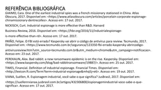 REFERÊNCIA BIBLIOGRÁFICA
GIAIMO, Cara. One of the earliest industrial spies was a french missionary stationed in China. Atlas
Obscura, 2017. Disponível em: <https://www.atlasobscura.com/articles/porcelain-corporate-espionage-
chinamissionary-dentrecolles>. Acesso em: 17 out. 2017.
NICKISCH, Curt. Industrial espionage is more effective than R&D. Harvard
Business Review, 2016. Disponível em: <https://hbr.org/2016/11/industrialespionage-
is-more-effective-than-rd>. Acesso em: 17 out. 2017.
PAYÃO, Felipe. O FBI está errado? Kaspersky vai abrir o código de antivírus para review. Tecmundo, 2017.
Disponível em: <https://www.tecmundo.com.br/seguranca/123350-fbi-errado-kaspersky-abrircodigo-
antivirusreview.htm?utm_source=tecmundo.com.br&utm_medium=chrome&utm_campaign=notificacao>.
Acesso em: 23 out. 2017.
PEREKALIN, Alex. Bad rabbit: a new ransomware epidemic is on the rise. Kaspersky. Disponível em:
<https://www.kaspersky.com/blog/bad-rabbitransomware/19887/>. Acesso em: 25 out. 2017.
TIMES, Financial. Definition of industrial espionage. Financial Times. Disponível em:
<http://lexicon.ft.com/Term?term=industrial-espionage&mhq5j=e6>. Acesso em: 19 out. 2017.
VIANA, Suéllen, R. Espionagem industrial, você sabe o que significa? JusBrasil, 2017. Disponível em:
<https://suellenrvianaa.jusbrasil.com.br/artigos/432306800/espionagemindustrial-voce-sabe-o-que-
significa>. Acesso em: 17 out. 2017.
 