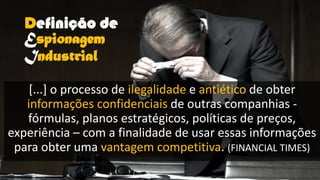 Definição de
Espionagem
Industrial
[...] o processo de ilegalidade e antiético de obter
informações confidenciais de outras companhias -
fórmulas, planos estratégicos, políticas de preços,
experiência – com a finalidade de usar essas informações
para obter uma vantagem competitiva. (FINANCIAL TIMES)
 