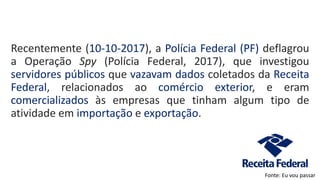 Recentemente (10-10-2017), a Polícia Federal (PF) deflagrou
a Operação Spy (Polícia Federal, 2017), que investigou
servidores públicos que vazavam dados coletados da Receita
Federal, relacionados ao comércio exterior, e eram
comercializados às empresas que tinham algum tipo de
atividade em importação e exportação.
Fonte: Eu vou passar
 