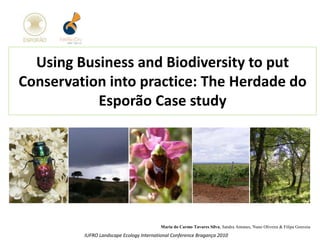 Using Business and Biodiversity to put
Conservation into practice: The Herdade do
Esporão Case study
Maria do Carmo Tavares Silva, Sandra Antunes, Nuno Oliveira & Filipa Gouveia
IUFRO Landscape Ecology International Conference Bragança 2010
 