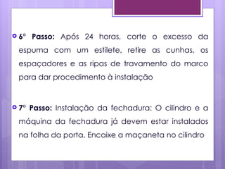  6°   Passo: Após 24 horas, corte o excesso da
 espuma com um estilete, retire as cunhas, os
 espaçadores e as ripas de travamento do marco
 para dar procedimento à instalação


 7°   Passo: Instalação da fechadura: O cilindro e a
 máquina da fechadura já devem estar instalados
 na folha da porta. Encaixe a maçaneta no cilindro
 