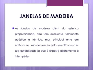 JANELAS DE MADEIRA

   As   janelas   de   madeira   além   da   estética

    proporcionada, elas têm excelente isolamento

    acústico e térmico, mas principalmente em

    edifícios seu uso decresceu pelo seu alto custo e

    sua durabilidade já que é exposta diretamente á

    intempéries.
 