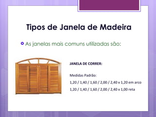 Tipos de Janela de Madeira
 As   janelas mais comuns utilizadas são:


                     JANELA DE CORRER:


                     Medidas Padrão:
                     1,20 / 1,40 / 1,60 / 2,00 / 2,40 x 1,20 em arco
                     1,20 / 1,40 / 1,60 / 2,00 / 2,40 x 1,00 reta
 