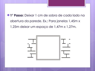  1°   Passo: Deixar 1 cm de sobra de cada lado na
 abertura da parede. Ex.: Para janelas 1,45m x
 1,25m deixar um espaço de 1,47m x 1,27m.
 