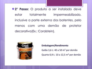  2°   Passo: O produto a ser instalado deve
 estar       totalmente       impermeabilizado,
 inclusive a parte externa dos batentes, pelo
 menos      com   uma     demão       de     protetor
 decorativo(Ex.: Coralstein).



                    Embalagem/Rendimento
                    Galão 3,6 L: 40 a 50 m² por demão
                    Quarto 0,9 L: 10 a 12,5 m² por demão
 