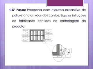  5°   Passo: Preencha com espuma expansiva de
 poliuretano os vãos dos cantos. Siga as intruções
 do fabricante contidas na embalagem do
 produto
 