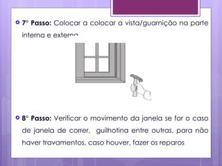    7° Passo: Colocar a colocar a vista/guarnição na parte
    interna e externa.




   8° Passo: Verificar o movimento da janela se for o caso
    de janela de correr, guilhotina entre outras, para não
    haver travamentos, caso houver, fazer os reparos
 