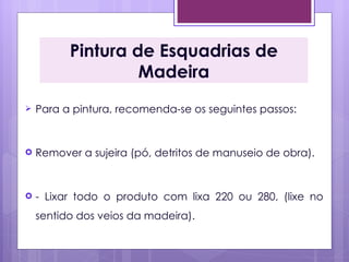 Pintura de Esquadrias de
                   Madeira
   Para a pintura, recomenda-se os seguintes passos:


   Remover a sujeira (pó, detritos de manuseio de obra). 


   - Lixar todo o produto com lixa 220 ou 280, (lixe no
    sentido dos veios da madeira). 
 