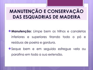 MANUTENÇÃO E CONSERVAÇÃO
 DAS ESQUADRIAS DE MADEIRA

 Manutenção:   Limpe bem os trilhos e canaletas
 inferiores e superiores tirando todo o pó e
 resíduos de poeira e gordura.
 Seque   bem e em seguida esfregue vela ou
 parafina em toda a sua extensão.
 