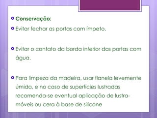  Conservação:

 Evitar   fechar as portas com ímpeto.


 Evitar   o contato da borda inferior das portas com
  água.


 Para   limpeza da madeira, usar flanela levemente
  úmida, e no caso de superfícies lustradas
  recomenda-se eventual aplicação de lustra-
  móveis ou cera à base de silicone
 