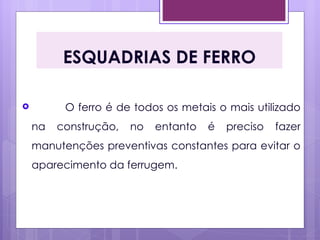 ESQUADRIAS DE FERRO

         O ferro é de todos os metais o mais utilizado
    na   construção,   no   entanto   é   preciso   fazer
    manutenções preventivas constantes para evitar o
    aparecimento da ferrugem.
 