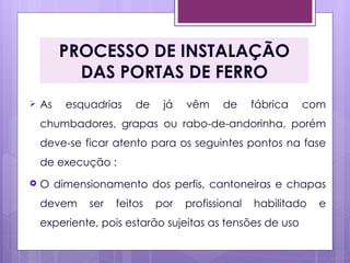 PROCESSO DE INSTALAÇÃO
           DAS PORTAS DE FERRO
   As   esquadrias    de    já   vêm     de     fábrica   com
    chumbadores, grapas ou rabo-de-andorinha, porém
    deve-se ficar atento para os seguintes pontos na fase
    de execução :
   O dimensionamento dos perfis, cantoneiras e chapas
    devem    ser   feitos   por   profissional   habilitado   e
    experiente, pois estarão sujeitas as tensões de uso
 