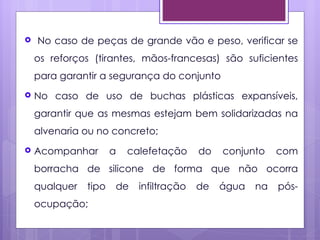    No caso de peças de grande vão e peso, verificar se
    os reforços (tirantes, mãos-francesas) são suficientes
    para garantir a segurança do conjunto
   No caso de uso de buchas plásticas expansíveis,
    garantir que as mesmas estejam bem solidarizadas na
    alvenaria ou no concreto;
   Acompanhar        a   calefetação     do   conjunto    com
    borracha de silicone de forma que não ocorra
    qualquer   tipo   de    infiltração   de   água   na   pós-
    ocupação;
 