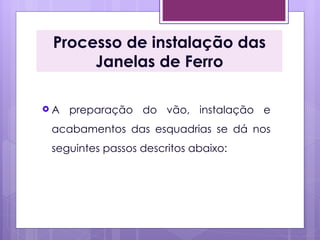 Processo de instalação das
      Janelas de Ferro

A   preparação do vão, instalação e
 acabamentos das esquadrias se dá nos
 seguintes passos descritos abaixo:
 