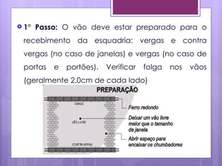  1°   Passo: O vão deve estar preparado para o
 recebimento da esquadria: vergas e contra
 vergas (no caso de janelas) e vergas (no caso de
 portas    e   portões).   Verificar   folga   nos   vãos
 (geralmente 2,0cm de cada lado)
 