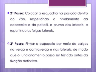  2°   Passo: Colocar a esquadria na posição dentro
 do      vão,   respeitando   o   nivelamento   da
 cabeceira e do peitoril, o prumo das laterais, e
 repartindo as folgas laterais.


 3°   Passo: Firmar a esquadria por meio de calços
 na verga e contraverga e nas laterais, de modo
 que o funcionamento possa ser testado antes da
 fixação definitiva.
 