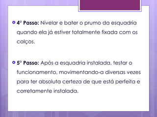  4°   Passo: Nivelar e bater o prumo da esquadria
 quando ela já estiver totalmente fixada com os
 calços.


 5°   Passo: Após a esquadria instalada, testar o
 funcionamento, movimentando-a diversas vezes
 para ter absoluta certeza de que está perfeita e
 corretamente instalada.
 