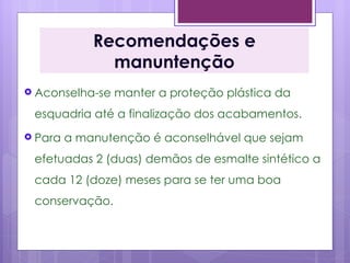 Recomendações e
               manuntenção
 Aconselha-se   manter a proteção plástica da
 esquadria até a finalização dos acabamentos.
 Para   a manutenção é aconselhável que sejam
 efetuadas 2 (duas) demãos de esmalte sintético a
 cada 12 (doze) meses para se ter uma boa
 conservação.
 