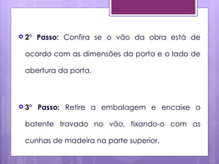  2°   Passo: Confira se o vão da obra está de

 acordo com as dimensões da porta e o lado de

 abertura da porta.



 3°   Passo: Retire a embalagem e encaixe o

 batente travado no vão, fixando-o com as

 cunhas de madeira na parte superior.
 