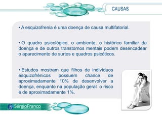 CAUSAS


• A esquizofrenia é uma doença de causa multifatorial.


• O quadro psicológico, o ambiente, o histórico familiar da
doença e de outros transtornos mentais podem desencadear
o aparecimento de surtos e quadros psicóticos.


• Estudos mostram que filhos de indivíduos
esquizofrênicos   possuem    chance      de
aproximadamente 10% de desenvolver a
doença, enquanto na população geral o risco
é de aproximadamente 1%.
 
