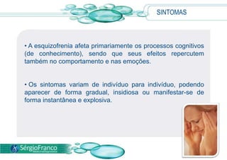 SINTOMAS



• A esquizofrenia afeta primariamente os processos cognitivos
(de conhecimento), sendo que seus efeitos repercutem
também no comportamento e nas emoções.


• Os sintomas variam de indivíduo para indivíduo, podendo
aparecer de forma gradual, insidiosa ou manifestar-se de
forma instantânea e explosiva.
 