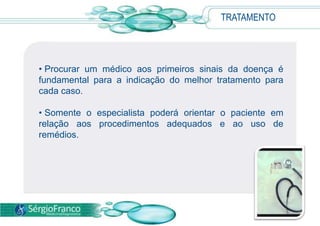 TRATAMENTO




• Procurar um médico aos primeiros sinais da doença é
fundamental para a indicação do melhor tratamento para
cada caso.

• Somente o especialista poderá orientar o paciente em
relação aos procedimentos adequados e ao uso de
remédios.
 
