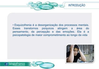 INTRODUÇÃO
• Esquizofrenia é a desorganização dos processos mentais.
Esses transtornos psíquicos atingem a área do
pensamento, da percepção e das emoções. Ela é a
psicopatologia de maior comprometimento ao longo da vida
 