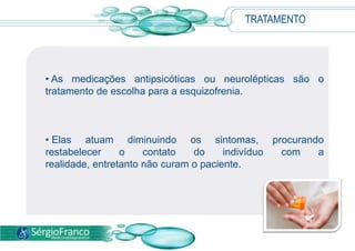 • As medicações antipsicóticas ou neurolépticas são o
tratamento de escolha para a esquizofrenia.
• Elas atuam diminuindo os sintomas, procurando
restabelecer o contato do indivíduo com a
realidade, entretanto não curam o paciente.
TRATAMENTO
 