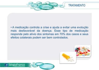 • A medicação controla a crise e ajuda a evitar uma evolução
mais desfavorável da doença. Esse tipo de medicação
responde pelo alívio dos sintomas em 70% dos casos e seus
efeitos colaterais podem ser bem controlados.
TRATAMENTO
 
